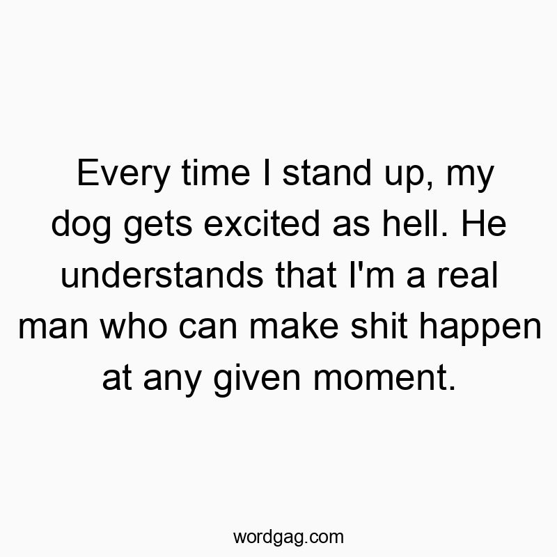 Every time I stand up, my dog gets excited as hell. He understands that I’m a real man who can make shit happen at any given moment.