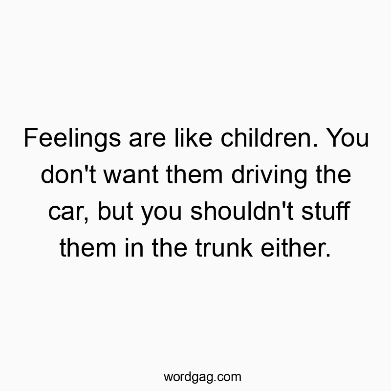 Feelings are like children. You don’t want them driving the car, but you shouldn’t stuff them in the trunk either.