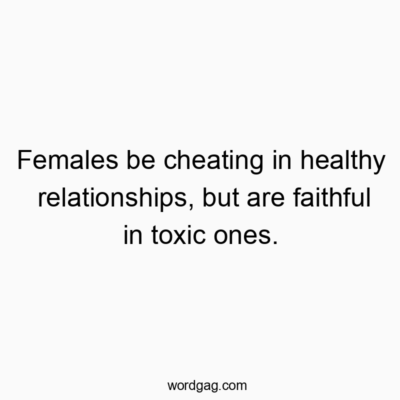 Females be cheating in healthy relationships, but are faithful in toxic ones.