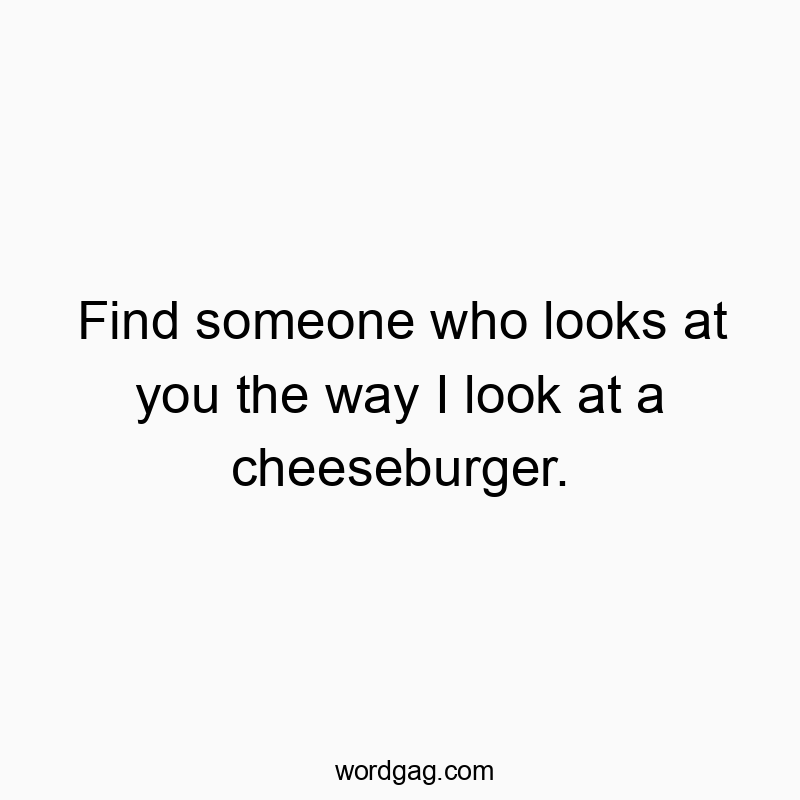 Find someone who looks at you the way I look at a cheeseburger.