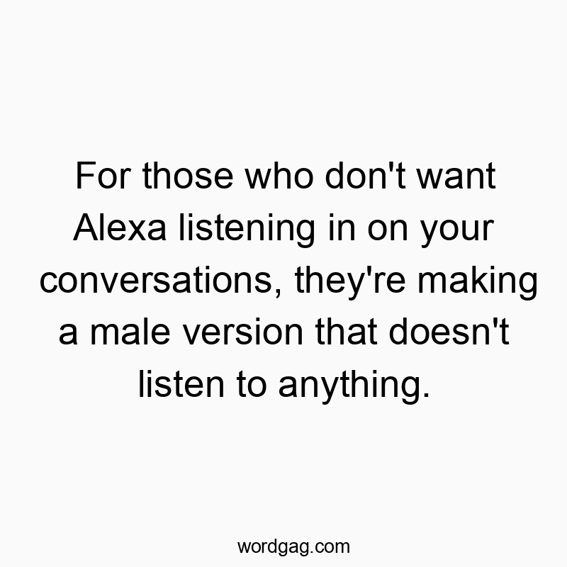 For those who don’t want Alexa listening in on your conversations, they’re making a male version that doesn’t listen to anything.