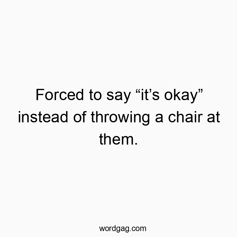 Forced to say โitโs okayโ instead of throwing a chair at them.