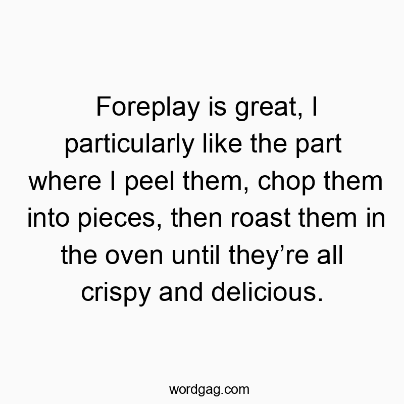 Foreplay is great, I particularly like the part where I peel them, chop them into pieces, then roast them in the oven until they’re all crispy and delicious.