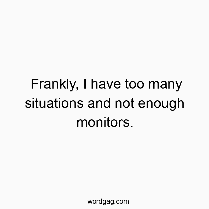 Frankly, I have too many situations and not enough monitors.