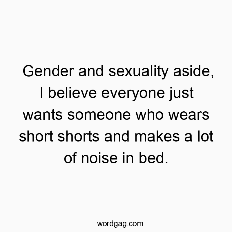 Gender and sexuality aside, I believe everyone just wants someone who wears short shorts and makes a lot of noise in bed.