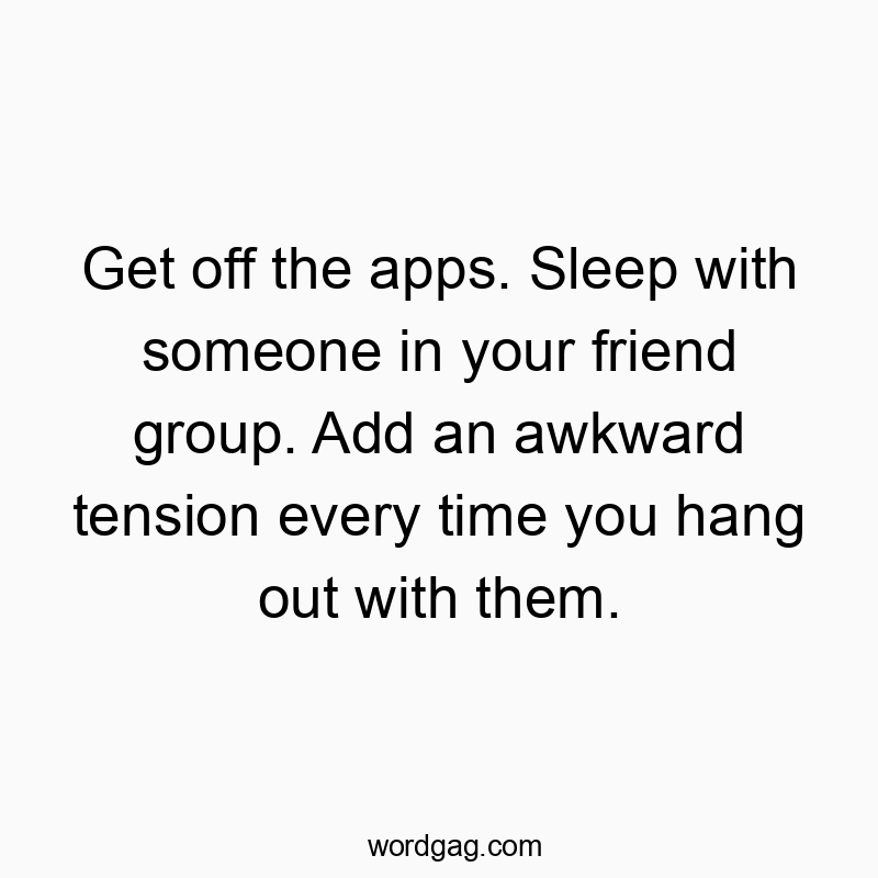 Get off the apps. Sleep with someone in your friend group. Add an awkward tension every time you hang out with them.