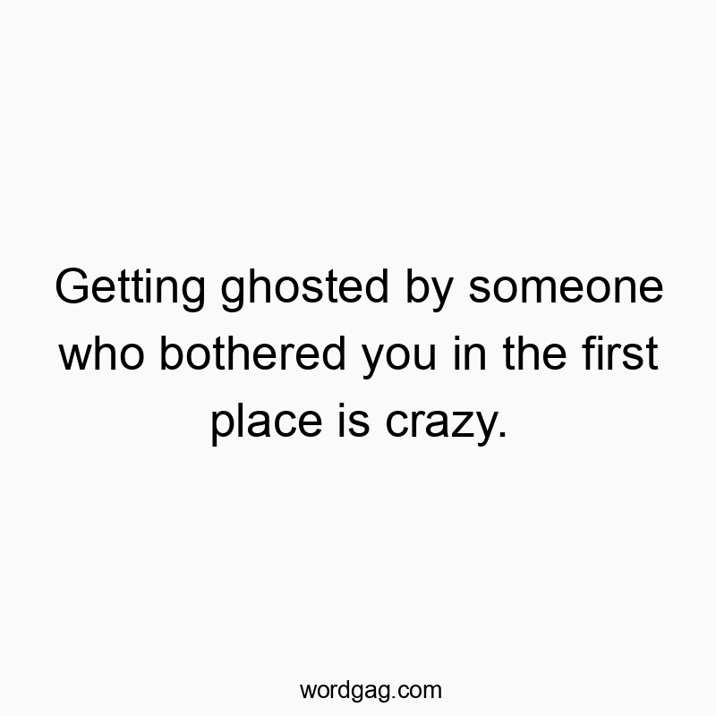 Getting ghosted by someone who bothered you in the first place is crazy.
