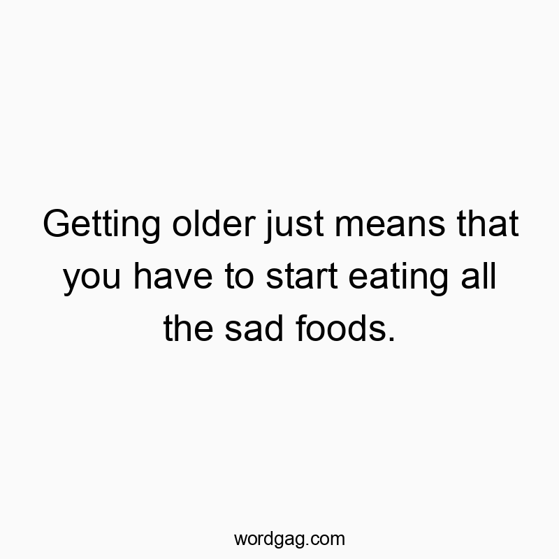 Getting older just means that you have to start eating all the sad foods.