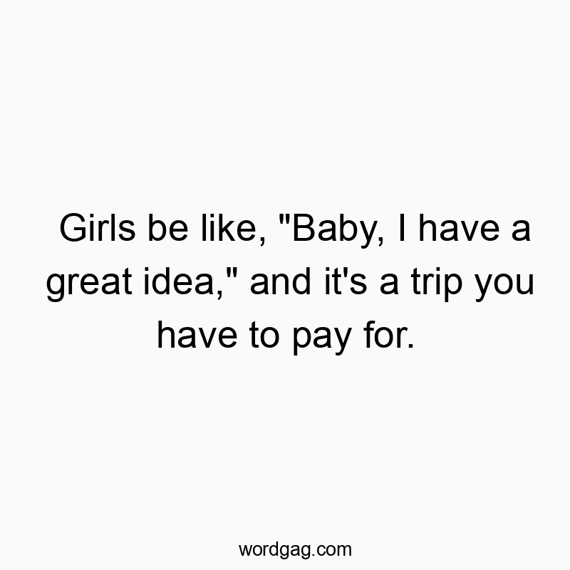 Girls be like, “Baby, I have a great idea,” and it’s a trip you have to pay for.