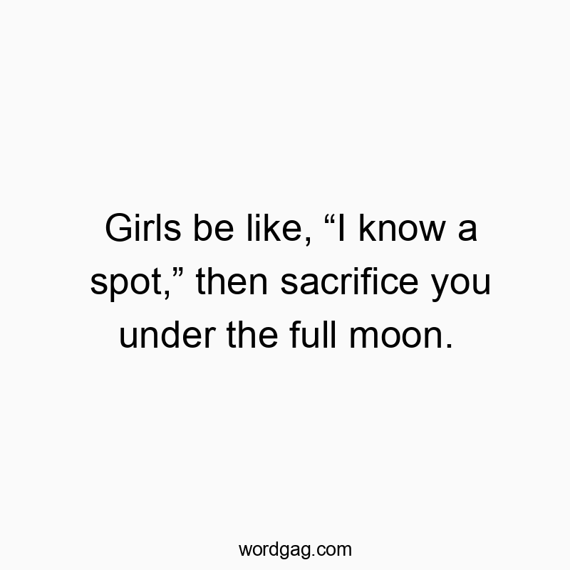 Girls be like, “I know a spot,” then sacrifice you under the full moon.