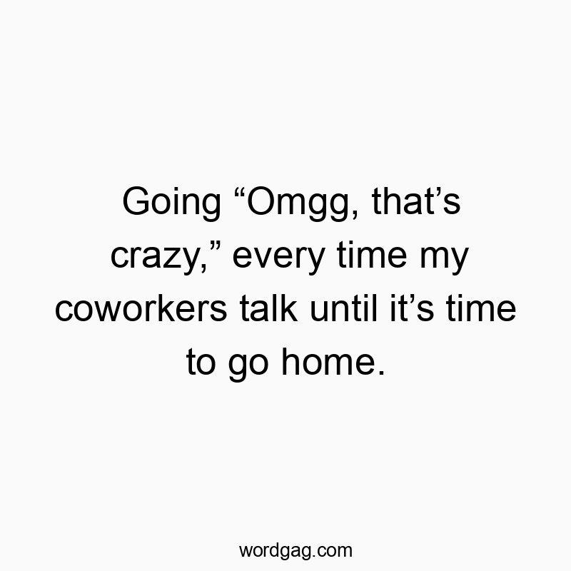 Going “Omgg, that’s crazy,” every time my coworkers talk until it’s time to go home.