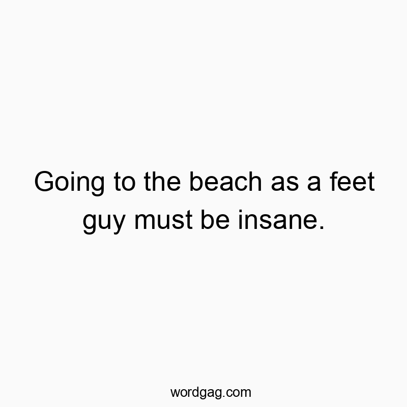 Going to the beach as a feet guy must be insane.
