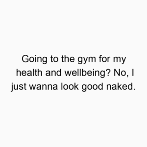 Going to the gym for my health and wellbeing? No, I just wanna look good naked.