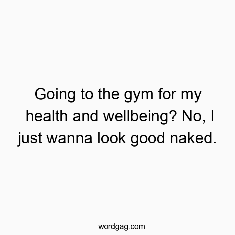 Going to the gym for my health and wellbeing? No, I just wanna look good naked.