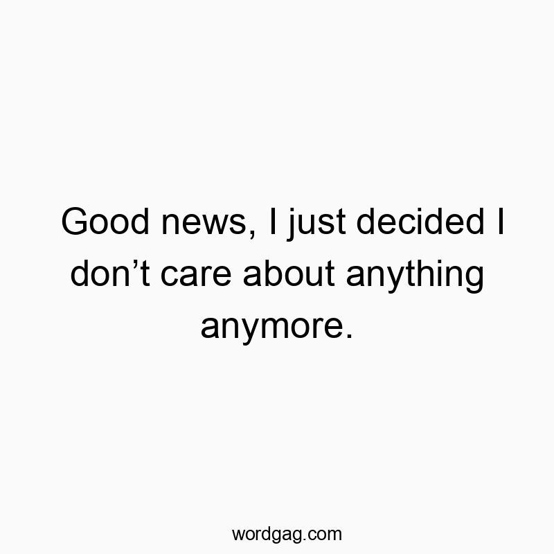 Good news, I just decided I donโt care about anything anymore.