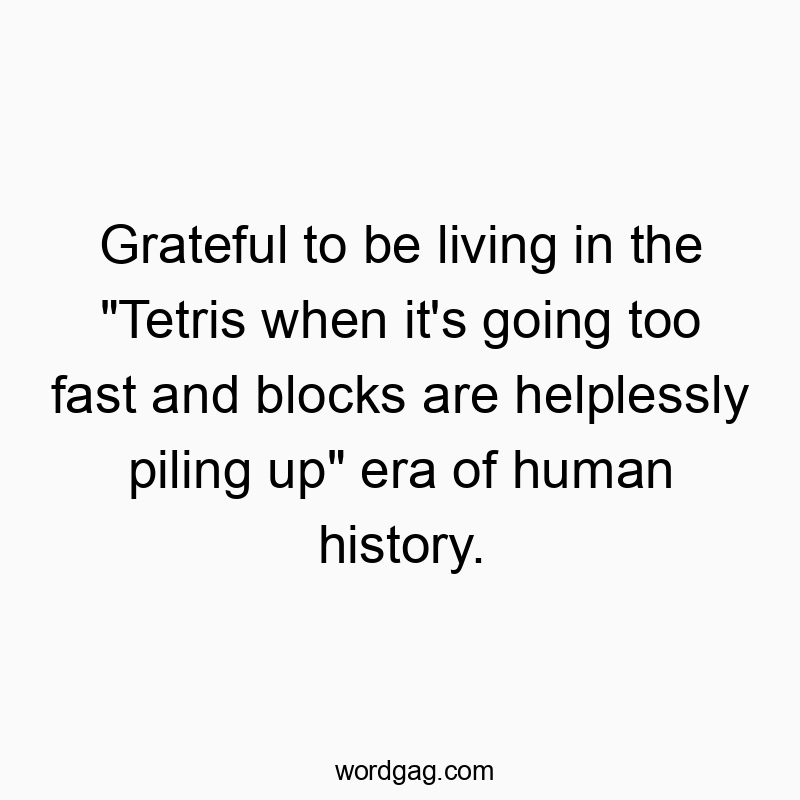 Grateful to be living in the “Tetris when it’s going too fast and blocks are helplessly piling up” era of human history.