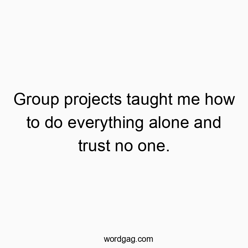 Group projects taught me how to do everything alone and trust no one.