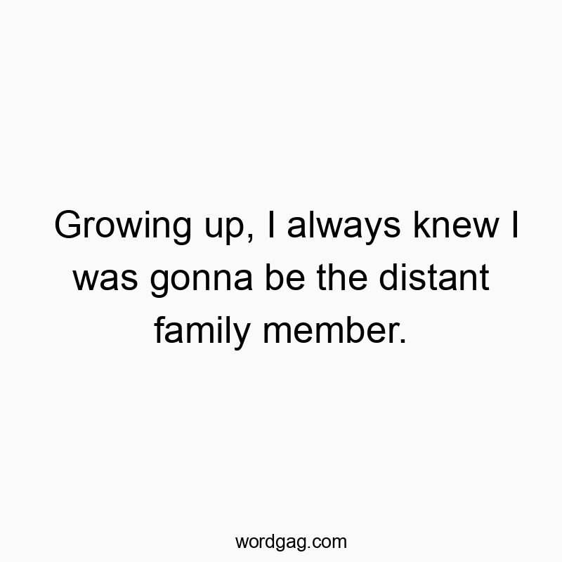 Growing up, I always knew I was gonna be the distant family member.