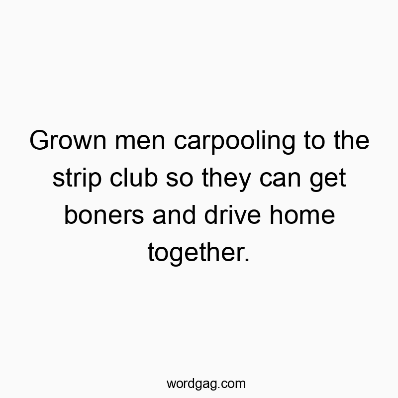 Grown men carpooling to the strip club so they can get boners and drive home together.