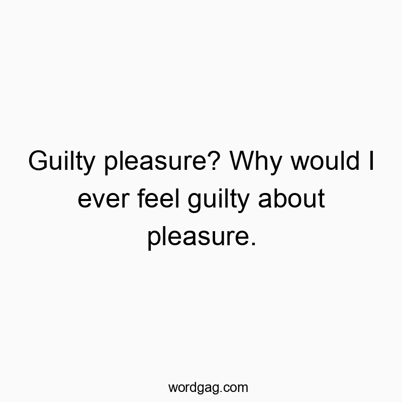 Guilty pleasure? Why would I ever feel guilty about pleasure.