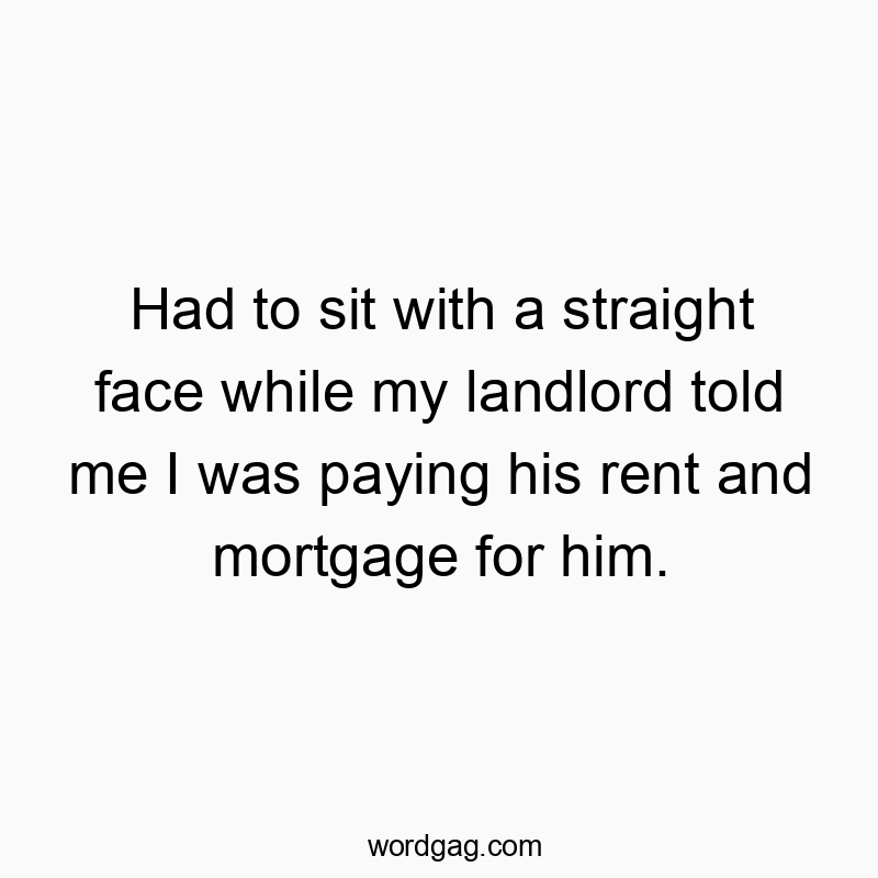 Had to sit with a straight face while my landlord told me I was paying his rent and mortgage for him.