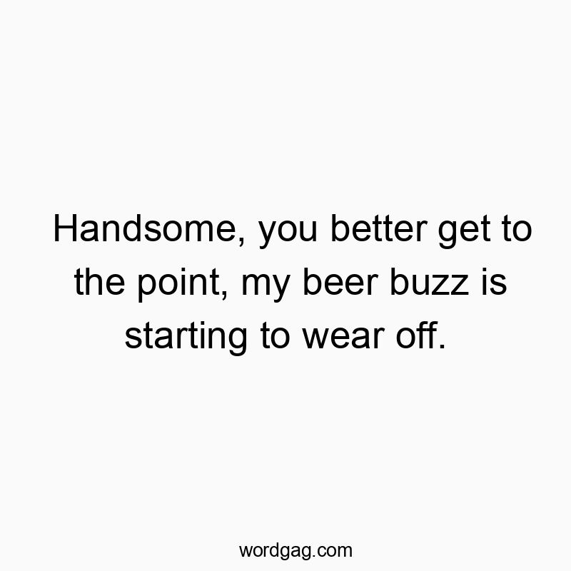 Handsome, you better get to the point, my beer buzz is starting to wear off.