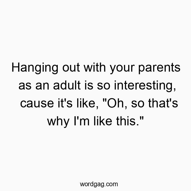Hanging out with your parents as an adult is so interesting, cause it’s like, “Oh, so that’s why I’m like this.”