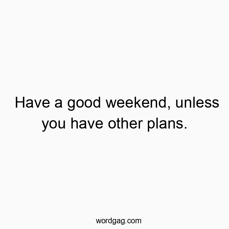 Have a good weekend, unless you have other plans.