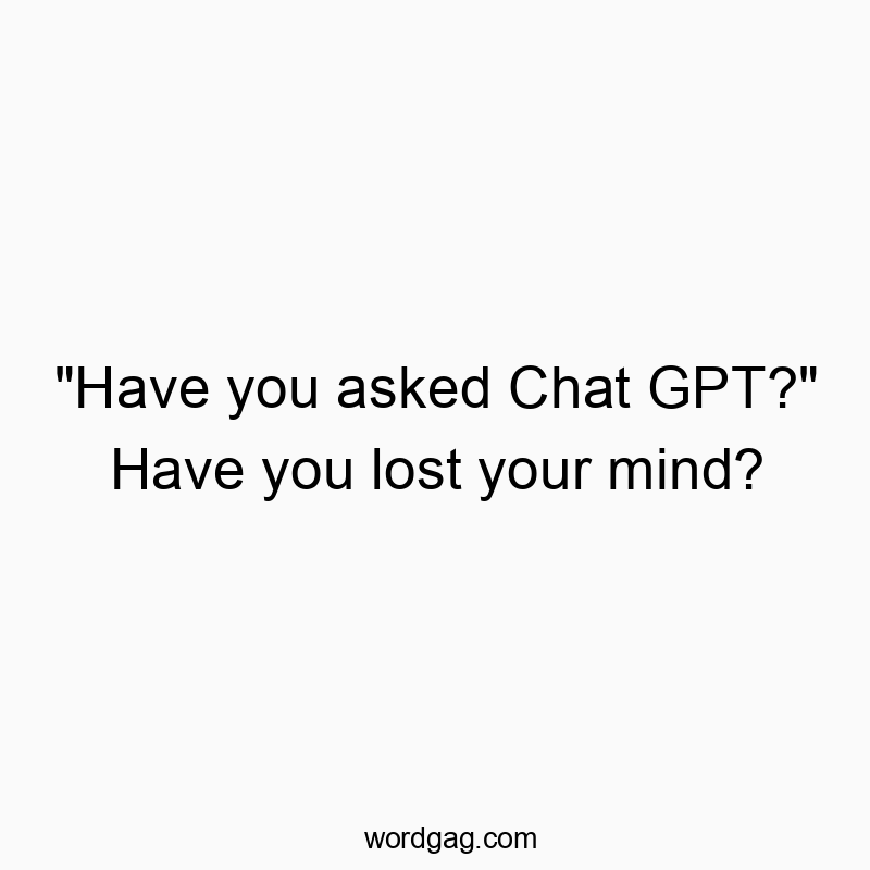 “Have you asked Chat GPT?” Have you lost your mind?