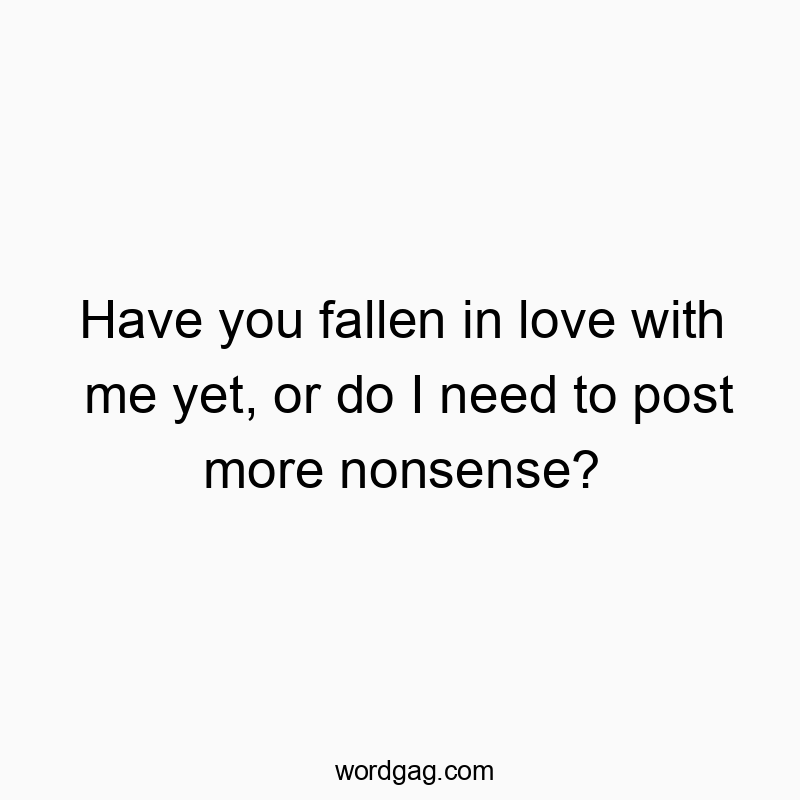 Have you fallen in love with me yet, or do I need to post more nonsense?