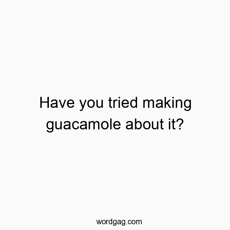 Have you tried making guacamole about it?