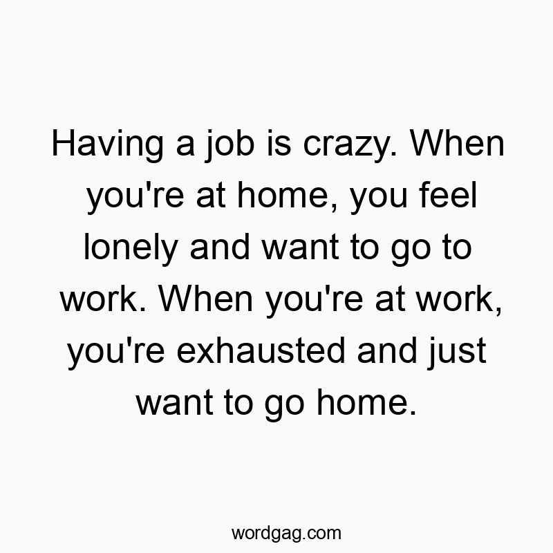 Having a job is crazy. When you’re at home, you feel lonely and want to go to work. When you’re at work, you’re exhausted and just want to go home.