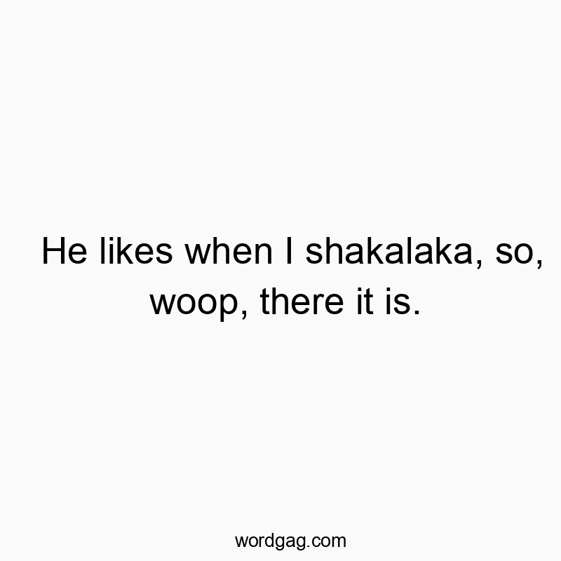 He likes when I shakalaka, so, woop, there it is.