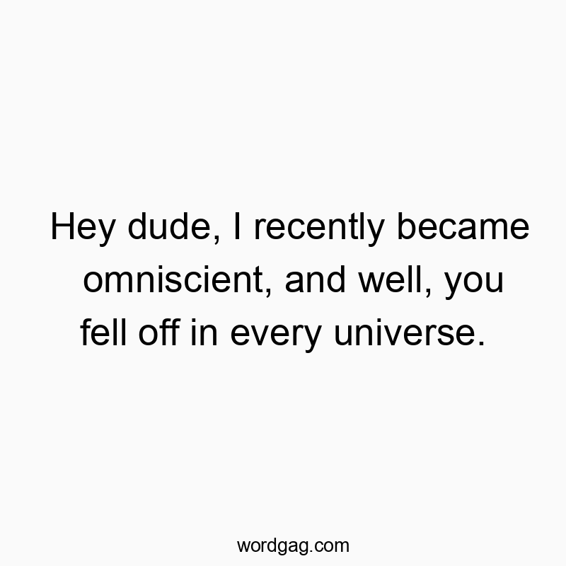 Hey dude, I recently became omniscient, and well, you fell off in every universe.