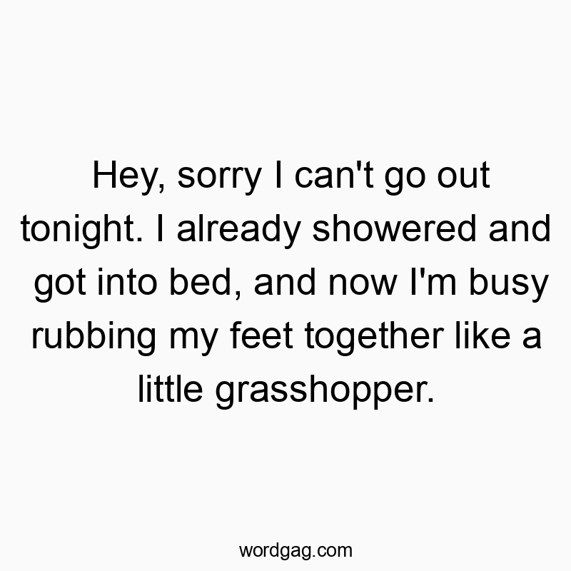 Hey, sorry I can’t go out tonight. I already showered and got into bed, and now I’m busy rubbing my feet together like a little grasshopper.