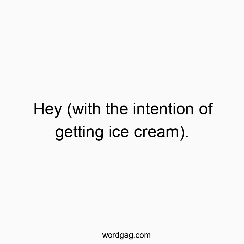 Hey (with the intention of getting ice cream).