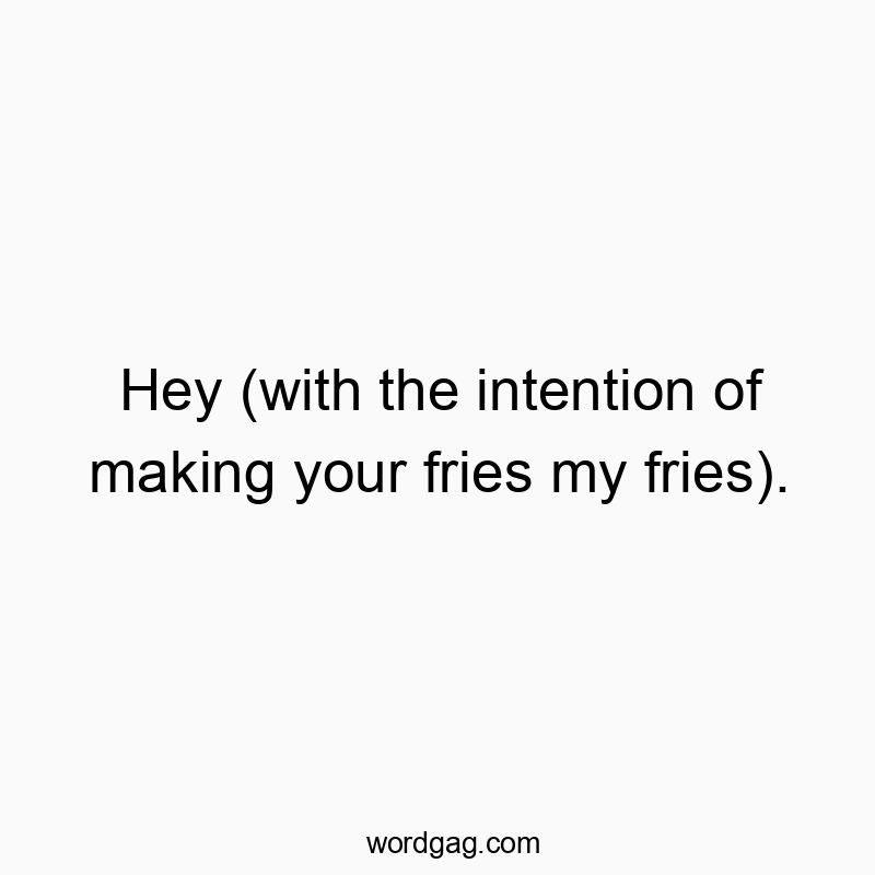 Hey (with the intention of making your fries my fries).