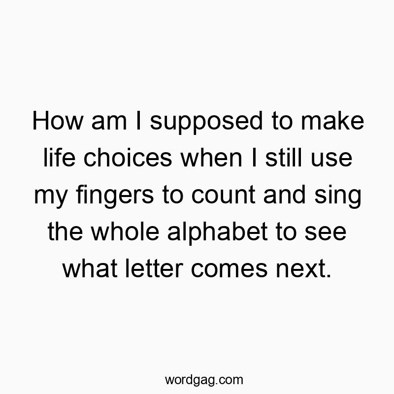 How am I supposed to make life choices when I still use my fingers to count and sing the whole alphabet to see what letter comes next.