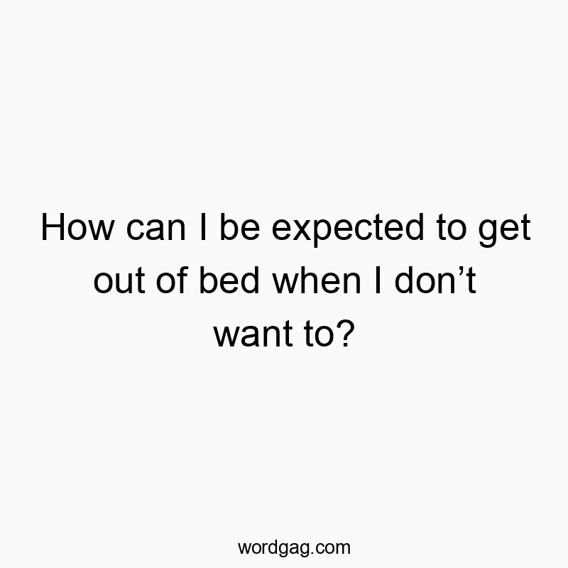 How can I be expected to get out of bed when I don’t want to?