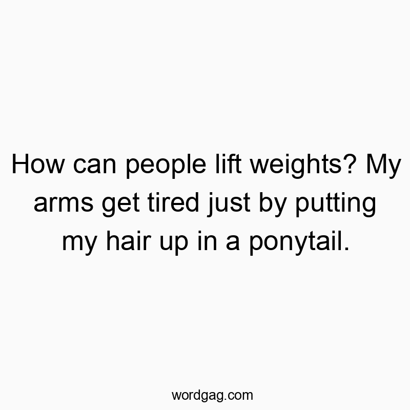 How can people lift weights? My arms get tired just by putting my hair up in a ponytail.