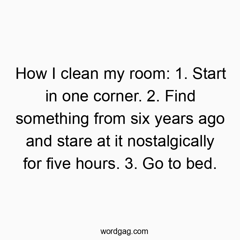How I clean my room: 1. Start in one corner. 2. Find something from six years ago and stare at it nostalgically for five hours. 3. Go to bed.