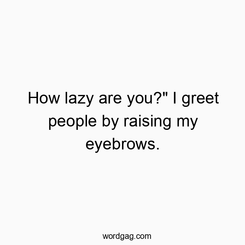 How lazy are you?” I greet people by raising my eyebrows.