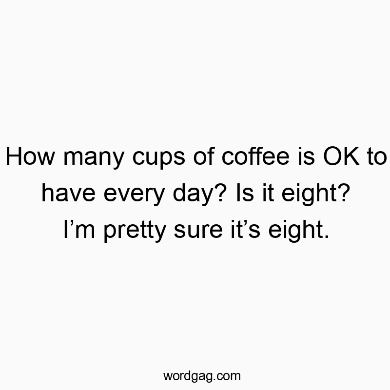 How many cups of coffee is OK to have every day? Is it eight? I’m pretty sure it’s eight.