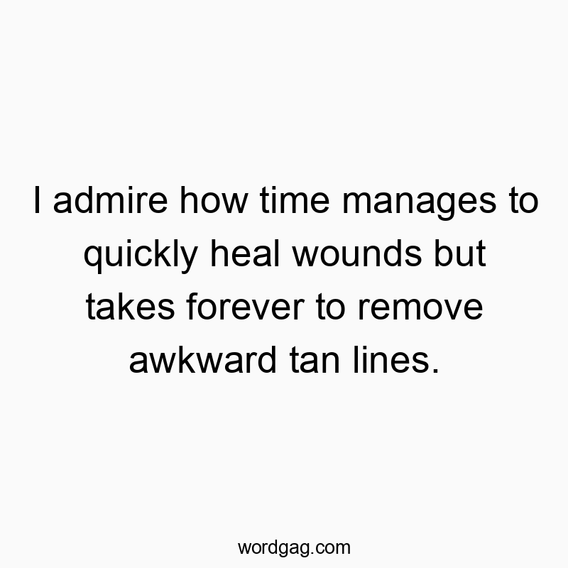 I admire how time manages to quickly heal wounds but takes forever to remove awkward tan lines.