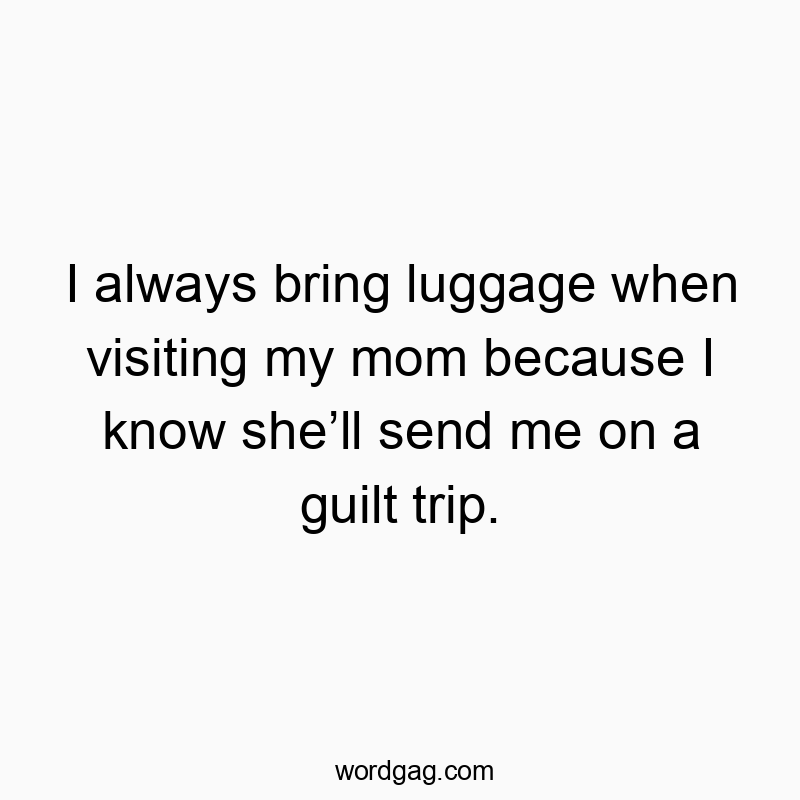 I always bring luggage when visiting my mom because I know she’ll send me on a guilt trip.
