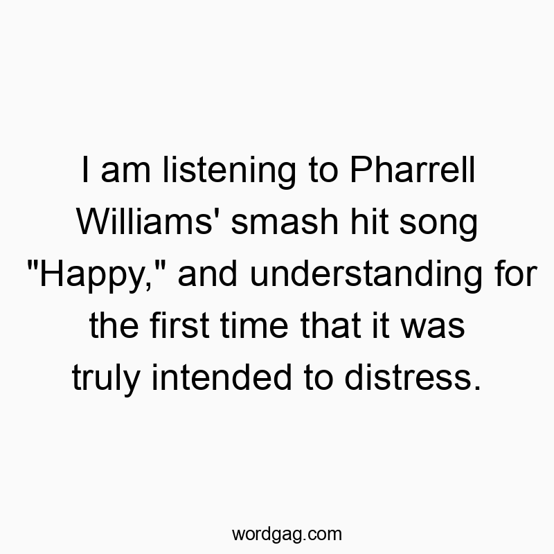 I am listening to Pharrell Williams’ smash hit song “Happy,” and understanding for the first time that it was truly intended to distress.
