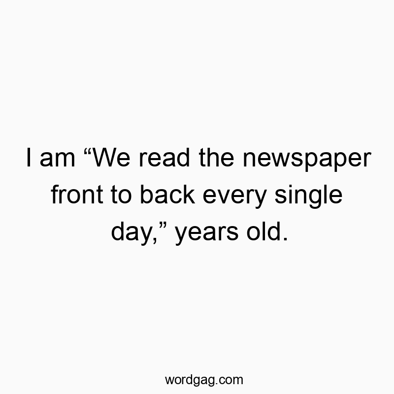 I am “We read the newspaper front to back every single day,” years old.