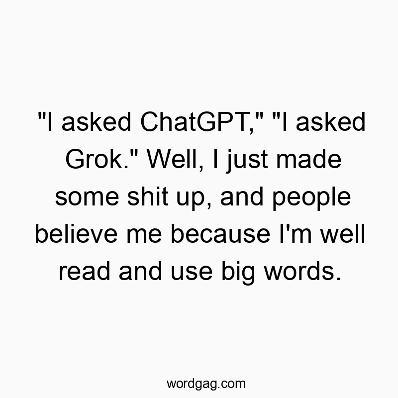 “I asked ChatGPT,” “I asked Grok.” Well, I just made some shit up, and people believe me because I’m well read and use big words.