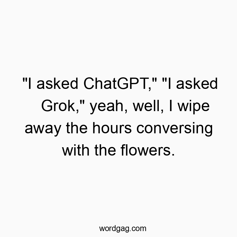 “I asked ChatGPT,” “I asked Grok,” yeah, well, I wipe away the hours conversing with the flowers.