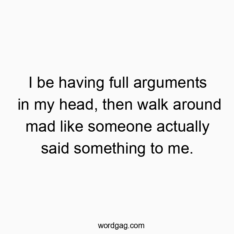 I be having full arguments in my head, then walk around mad like someone actually said something to me.